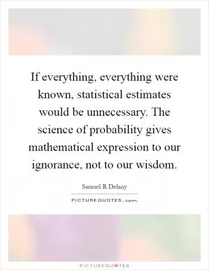 If everything, everything were known, statistical estimates would be unnecessary. The science of probability gives mathematical expression to our ignorance, not to our wisdom Picture Quote #1