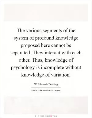 The various segments of the system of profound knowledge proposed here cannot be separated. They interact with each other. Thus, knowledge of psychology is incomplete without knowledge of variation Picture Quote #1