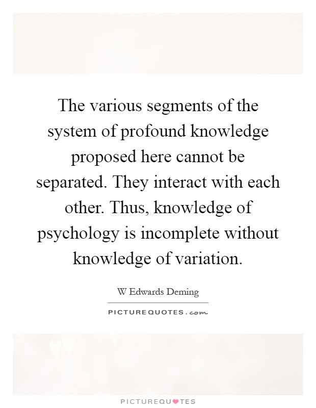 The various segments of the system of profound knowledge proposed here cannot be separated. They interact with each other. Thus, knowledge of psychology is incomplete without knowledge of variation Picture Quote #1