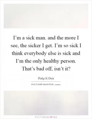 I’m a sick man. and the more I see, the sicker I get. I’m so sick I think everybody else is sick and I’m the only healthy person. That’s bad off, isn’t it? Picture Quote #1