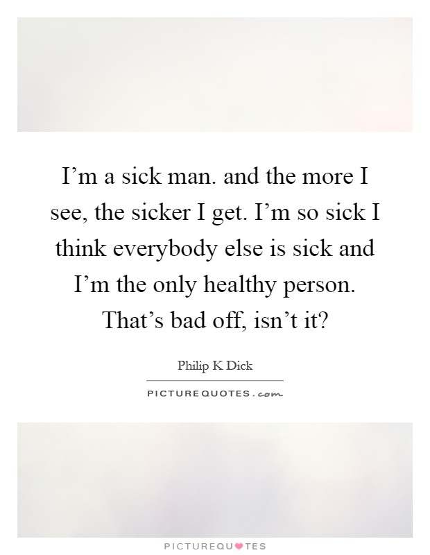 I'm a sick man. and the more I see, the sicker I get. I'm so sick I think everybody else is sick and I'm the only healthy person. That's bad off, isn't it? Picture Quote #1