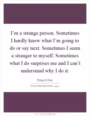 I’m a strange person. Sometimes I hardly know what I’m going to do or say next. Sometimes I seem a stranger to myself. Sometimes what I do surprises me and I can’t understand why I do it Picture Quote #1