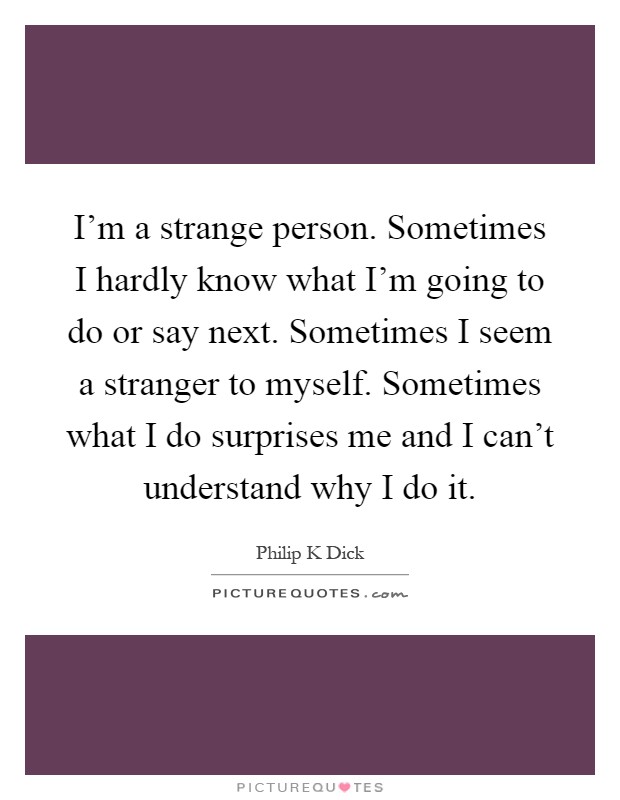 I'm a strange person. Sometimes I hardly know what I'm going to do or say next. Sometimes I seem a stranger to myself. Sometimes what I do surprises me and I can't understand why I do it Picture Quote #1