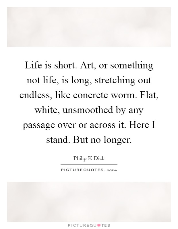 Life is short. Art, or something not life, is long, stretching out endless, like concrete worm. Flat, white, unsmoothed by any passage over or across it. Here I stand. But no longer Picture Quote #1