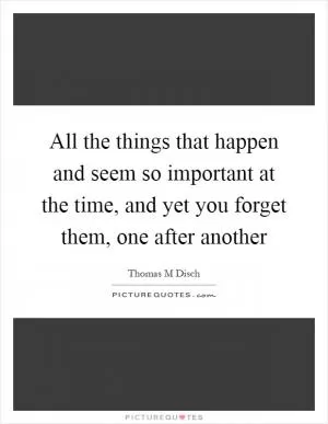 All the things that happen and seem so important at the time, and yet you forget them, one after another Picture Quote #1