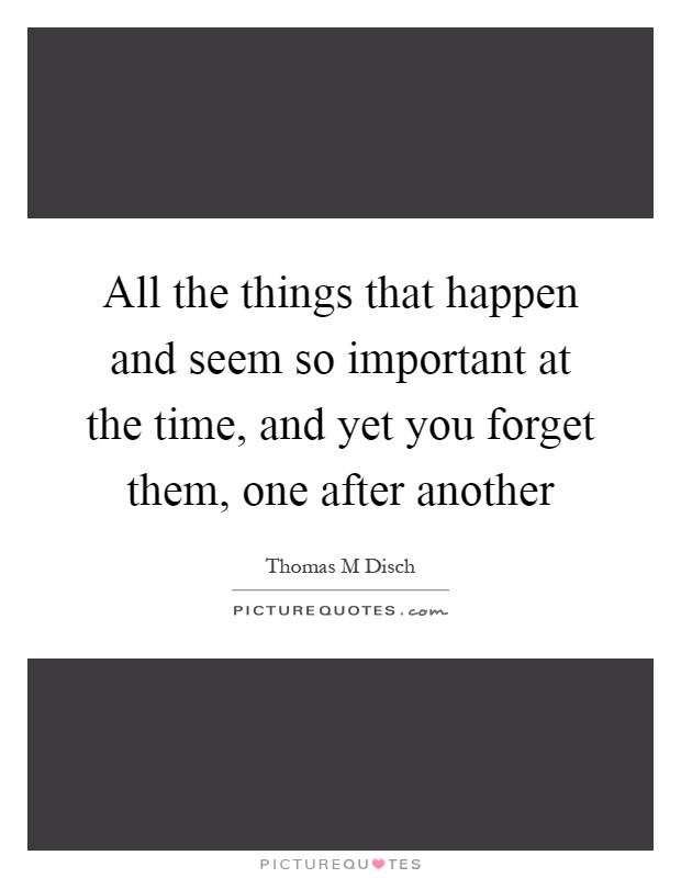 All the things that happen and seem so important at the time, and yet you forget them, one after another Picture Quote #1
