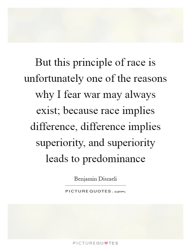 But this principle of race is unfortunately one of the reasons why I fear war may always exist; because race implies difference, difference implies superiority, and superiority leads to predominance Picture Quote #1