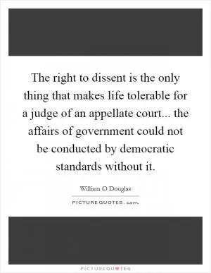The right to dissent is the only thing that makes life tolerable for a judge of an appellate court... the affairs of government could not be conducted by democratic standards without it Picture Quote #1