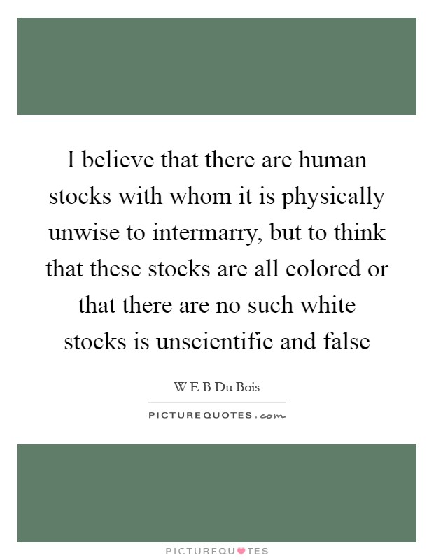I believe that there are human stocks with whom it is physically unwise to intermarry, but to think that these stocks are all colored or that there are no such white stocks is unscientific and false Picture Quote #1