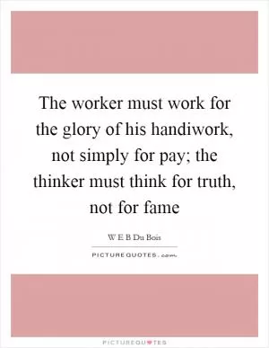 The worker must work for the glory of his handiwork, not simply for pay; the thinker must think for truth, not for fame Picture Quote #1