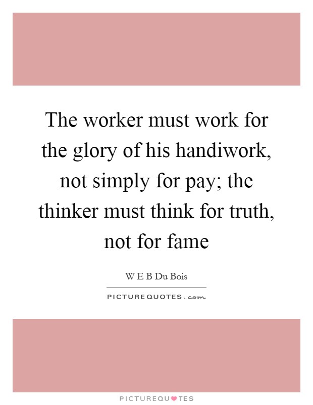 The worker must work for the glory of his handiwork, not simply for pay; the thinker must think for truth, not for fame Picture Quote #1