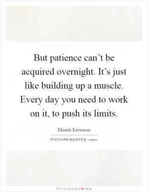 But patience can’t be acquired overnight. It’s just like building up a muscle. Every day you need to work on it, to push its limits Picture Quote #1