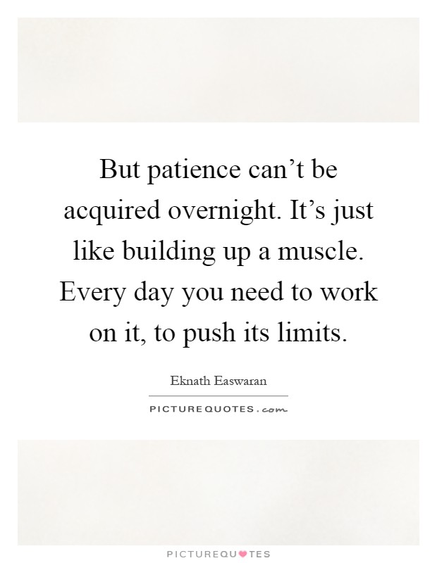 But patience can't be acquired overnight. It's just like building up a muscle. Every day you need to work on it, to push its limits Picture Quote #1