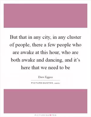 But that in any city, in any cluster of people, there a few people who are awake at this hour, who are both awake and dancing, and it’s here that we need to be Picture Quote #1