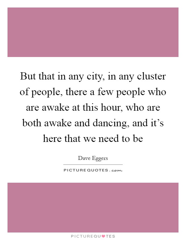 But that in any city, in any cluster of people, there a few people who are awake at this hour, who are both awake and dancing, and it's here that we need to be Picture Quote #1
