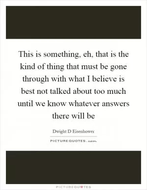 This is something, eh, that is the kind of thing that must be gone through with what I believe is best not talked about too much until we know whatever answers there will be Picture Quote #1
