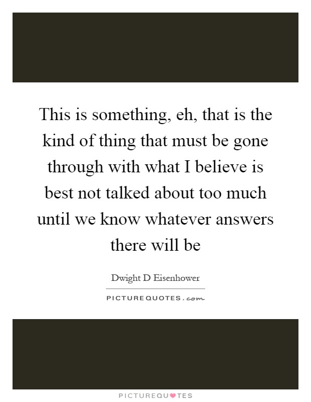This is something, eh, that is the kind of thing that must be gone through with what I believe is best not talked about too much until we know whatever answers there will be Picture Quote #1
