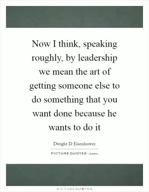 Now I think, speaking roughly, by leadership we mean the art of getting someone else to do something that you want done because he wants to do it Picture Quote #1