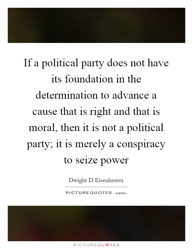 If a political party does not have its foundation in the determination to advance a cause that is right and that is moral, then it is not a political party; it is merely a conspiracy to seize power Picture Quote #1