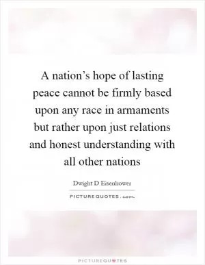 A nation’s hope of lasting peace cannot be firmly based upon any race in armaments but rather upon just relations and honest understanding with all other nations Picture Quote #1