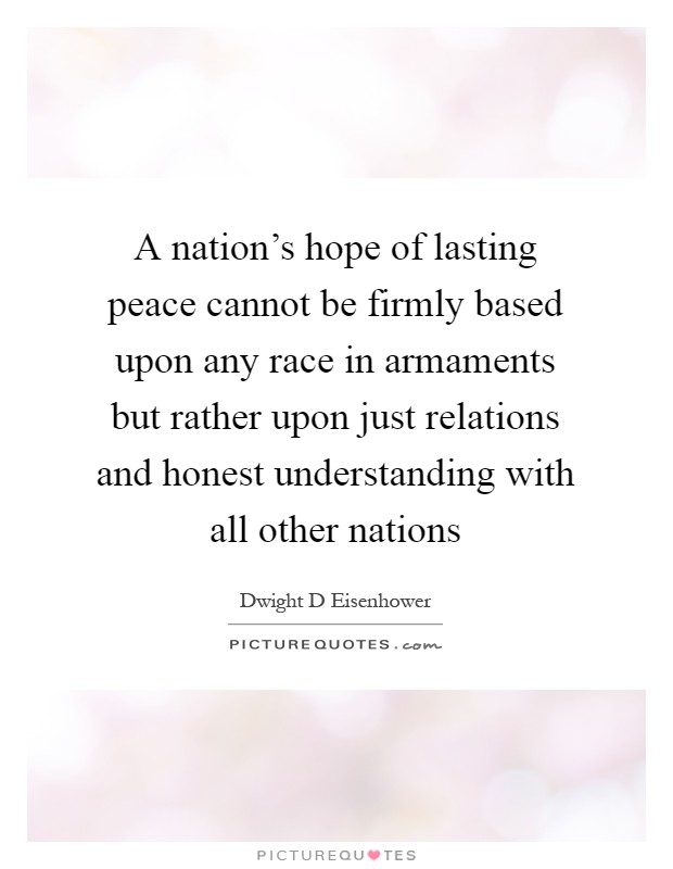 A nation's hope of lasting peace cannot be firmly based upon any race in armaments but rather upon just relations and honest understanding with all other nations Picture Quote #1