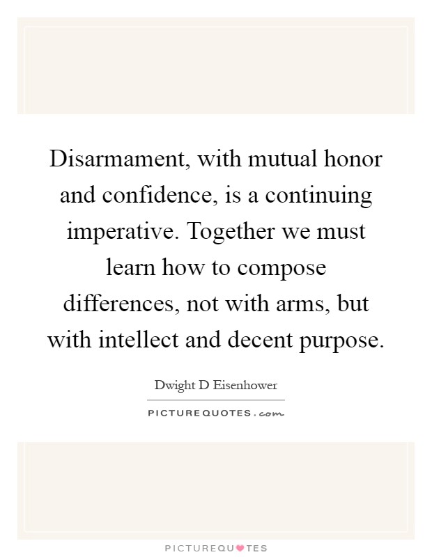 Disarmament, with mutual honor and confidence, is a continuing imperative. Together we must learn how to compose differences, not with arms, but with intellect and decent purpose Picture Quote #1