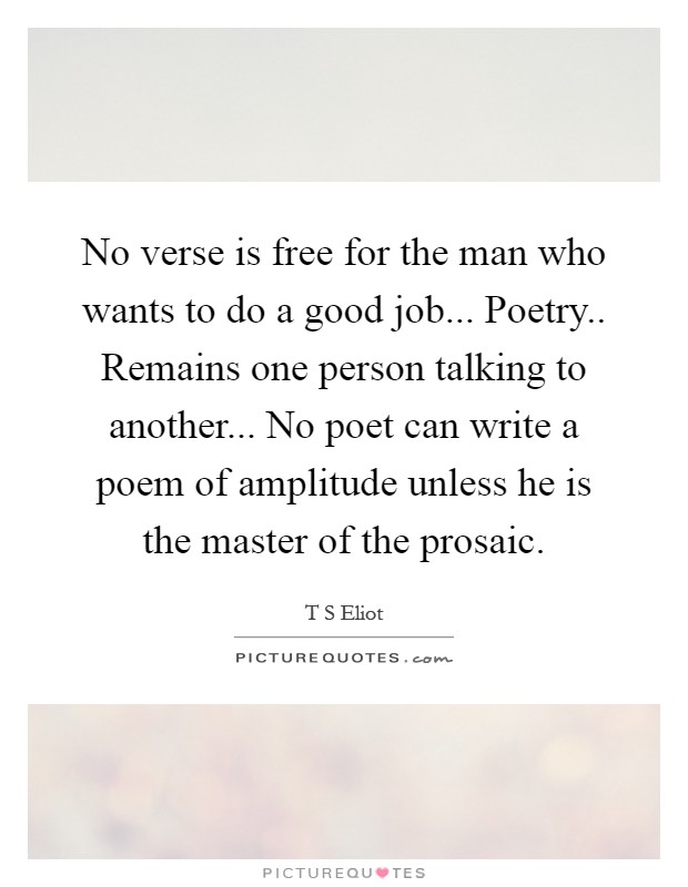 No verse is free for the man who wants to do a good job... Poetry.. Remains one person talking to another... No poet can write a poem of amplitude unless he is the master of the prosaic Picture Quote #1