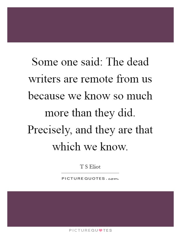 Some one said: The dead writers are remote from us because we know so much more than they did. Precisely, and they are that which we know Picture Quote #1