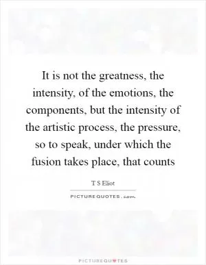 It is not the greatness, the intensity, of the emotions, the components, but the intensity of the artistic process, the pressure, so to speak, under which the fusion takes place, that counts Picture Quote #1