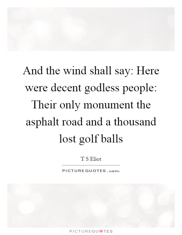 And the wind shall say: Here were decent godless people: Their only monument the asphalt road and a thousand lost golf balls Picture Quote #1