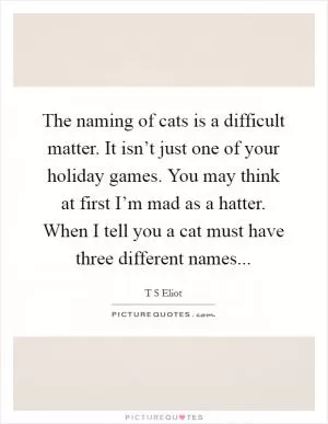 The naming of cats is a difficult matter. It isn’t just one of your holiday games. You may think at first I’m mad as a hatter. When I tell you a cat must have three different names Picture Quote #1
