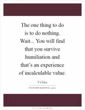 The one thing to do is to do nothing. Wait... You will find that you survive humiliation and that’s an experience of incalculable value Picture Quote #1