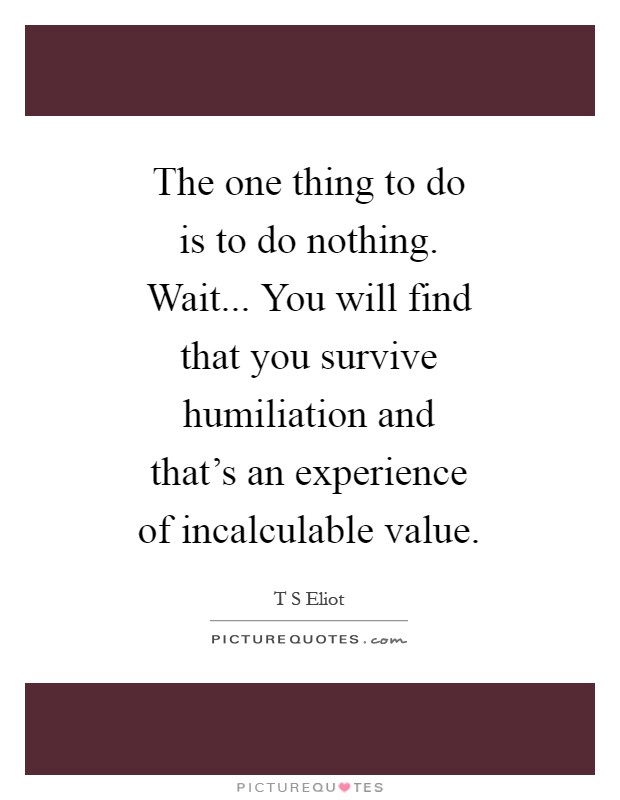 The one thing to do is to do nothing. Wait... You will find that you survive humiliation and that's an experience of incalculable value Picture Quote #1