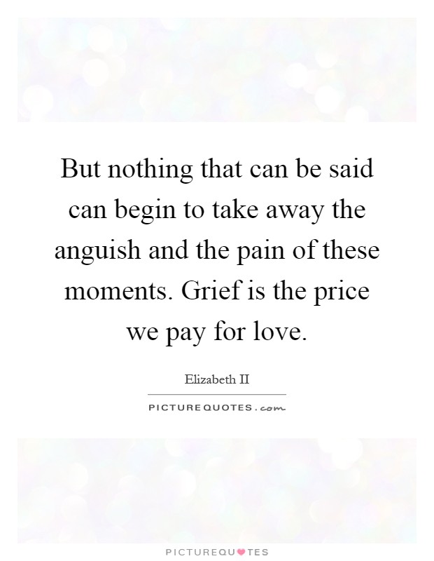 But nothing that can be said can begin to take away the anguish and the pain of these moments. Grief is the price we pay for love Picture Quote #1