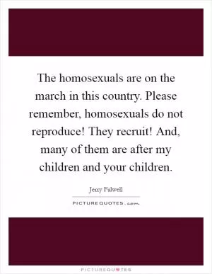 The homosexuals are on the march in this country. Please remember, homosexuals do not reproduce! They recruit! And, many of them are after my children and your children Picture Quote #1
