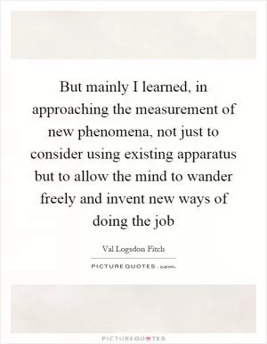But mainly I learned, in approaching the measurement of new phenomena, not just to consider using existing apparatus but to allow the mind to wander freely and invent new ways of doing the job Picture Quote #1