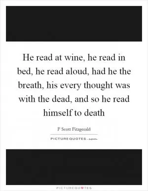 He read at wine, he read in bed, he read aloud, had he the breath, his every thought was with the dead, and so he read himself to death Picture Quote #1