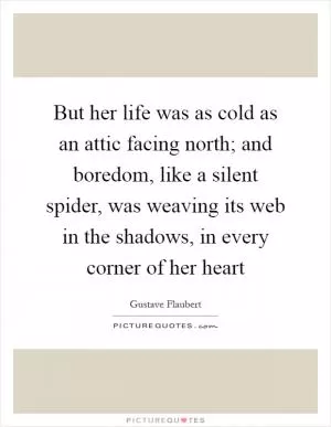 But her life was as cold as an attic facing north; and boredom, like a silent spider, was weaving its web in the shadows, in every corner of her heart Picture Quote #1