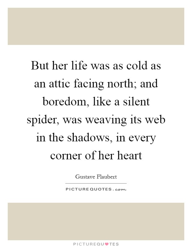 But her life was as cold as an attic facing north; and boredom, like a silent spider, was weaving its web in the shadows, in every corner of her heart Picture Quote #1
