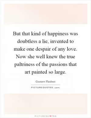 But that kind of happiness was doubtless a lie, invented to make one despair of any love. Now she well knew the true paltriness of the passions that art painted so large Picture Quote #1
