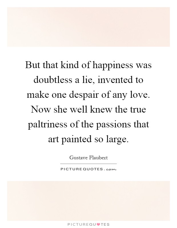 But that kind of happiness was doubtless a lie, invented to make one despair of any love. Now she well knew the true paltriness of the passions that art painted so large Picture Quote #1