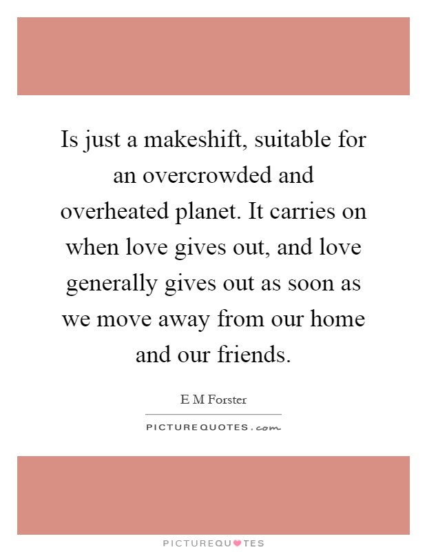 Is just a makeshift, suitable for an overcrowded and overheated planet. It carries on when love gives out, and love generally gives out as soon as we move away from our home and our friends Picture Quote #1