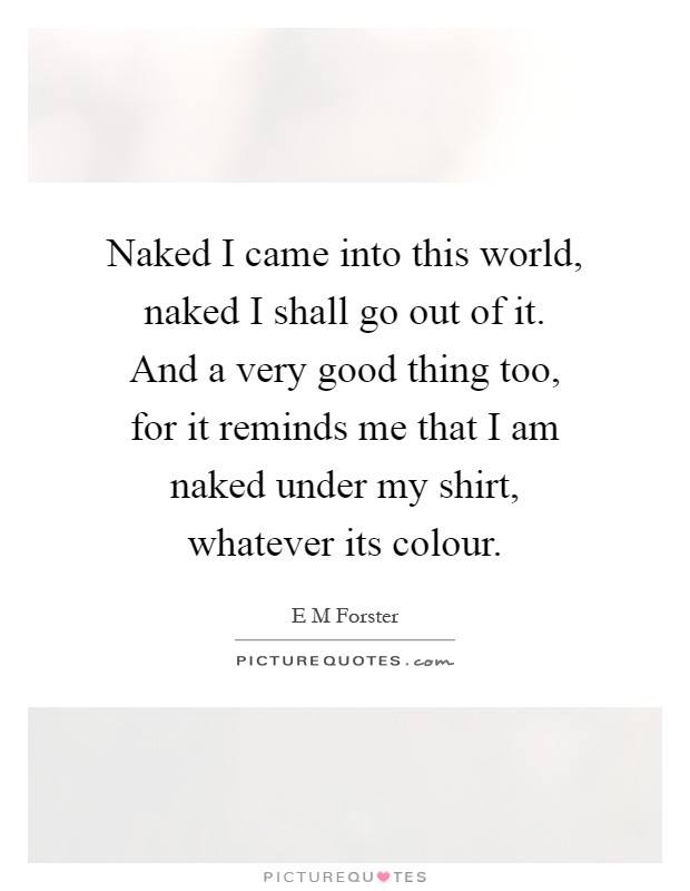 Naked I came into this world, naked I shall go out of it. And a very good thing too, for it reminds me that I am naked under my shirt, whatever its colour Picture Quote #1
