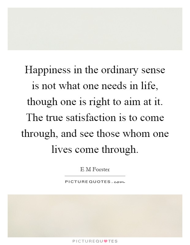 Happiness in the ordinary sense is not what one needs in life, though one is right to aim at it. The true satisfaction is to come through, and see those whom one lives come through Picture Quote #1