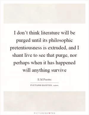I don’t think literature will be purged until its philosophic pretentiousness is extruded, and I shant live to see that purge, nor perhaps when it has happened will anything survive Picture Quote #1