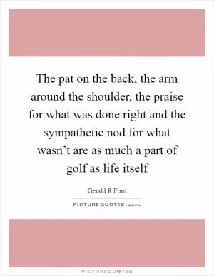 The pat on the back, the arm around the shoulder, the praise for what was done right and the sympathetic nod for what wasn’t are as much a part of golf as life itself Picture Quote #1