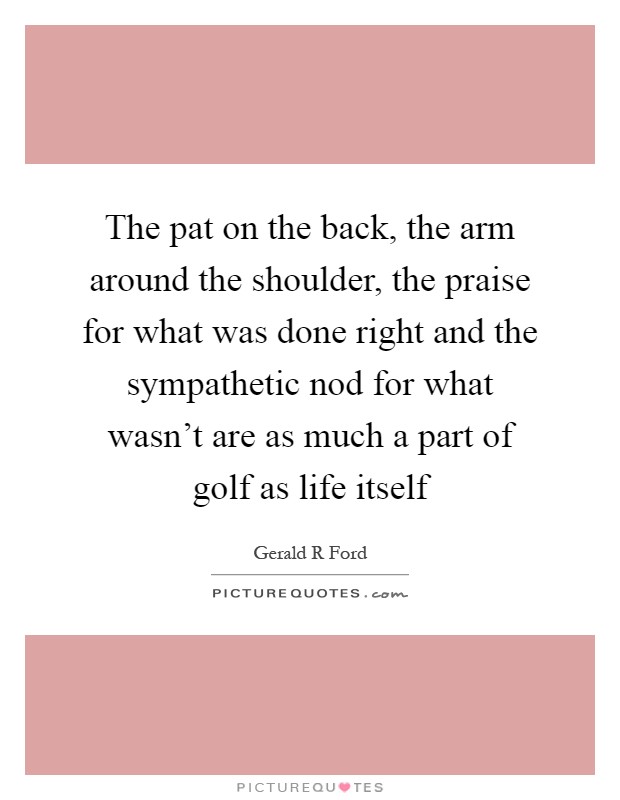 The pat on the back, the arm around the shoulder, the praise for what was done right and the sympathetic nod for what wasn't are as much a part of golf as life itself Picture Quote #1