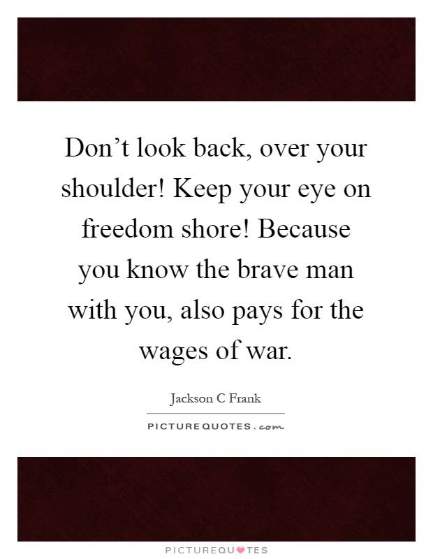 Don't look back, over your shoulder! Keep your eye on freedom shore! Because you know the brave man with you, also pays for the wages of war Picture Quote #1