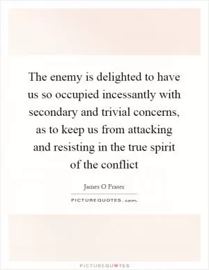 The enemy is delighted to have us so occupied incessantly with secondary and trivial concerns, as to keep us from attacking and resisting in the true spirit of the conflict Picture Quote #1