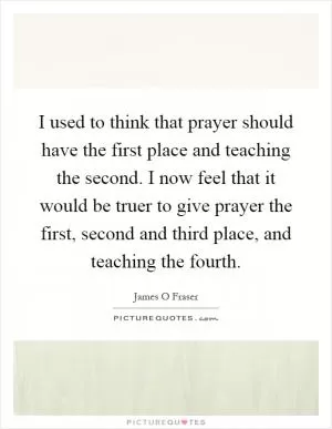 I used to think that prayer should have the first place and teaching the second. I now feel that it would be truer to give prayer the first, second and third place, and teaching the fourth Picture Quote #1